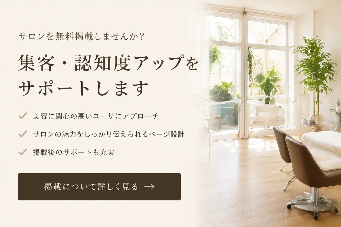 サロンを無料掲載しませんか? 集客・認知度アップをサポートします。美容に関心の高いユーザにアプローチ/サロンの魅力をしっかり伝えられるページ設計/掲載後のサポートも充実。掲載について詳しく見る